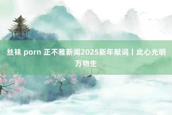 丝袜 porn 正不雅新闻2025新年献词丨此心光明万物生