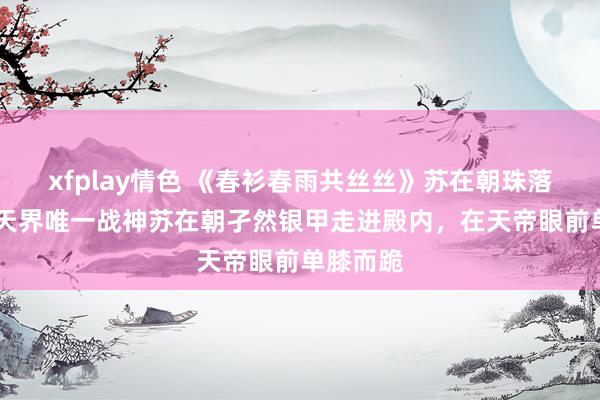 xfplay情色 《春衫春雨共丝丝》苏在朝珠落演义： 天界唯一战神苏在朝孑然银甲走进殿内，在天帝眼前单膝而跪