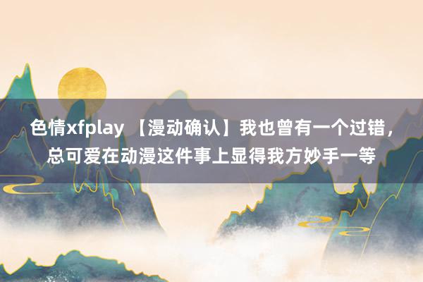 色情xfplay 【漫动确认】我也曾有一个过错，总可爱在动漫这件事上显得我方妙手一等