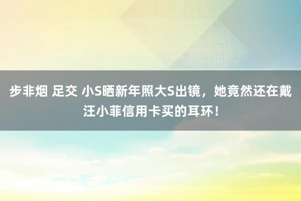 步非烟 足交 小S晒新年照大S出镜，她竟然还在戴汪小菲信用卡买的耳环！