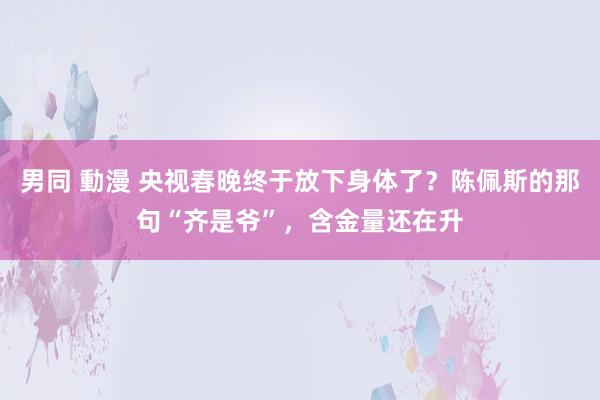 男同 動漫 央视春晚终于放下身体了？陈佩斯的那句“齐是爷”，含金量还在升