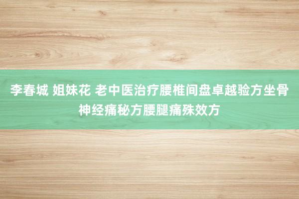 李春城 姐妹花 老中医治疗腰椎间盘卓越验方坐骨神经痛秘方腰腿痛殊效方