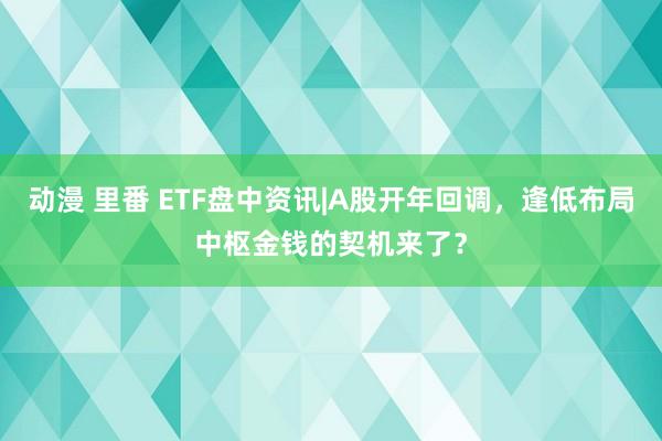 动漫 里番 ETF盘中资讯|A股开年回调，逢低布局中枢金钱的契机来了？