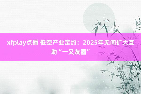 xfplay点播 低空产业定约：2025年无间扩大互助“一又友圈”