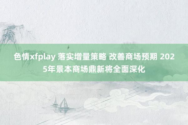 色情xfplay 落实增量策略 改善商场预期 2025年景本商场鼎新将全面深化