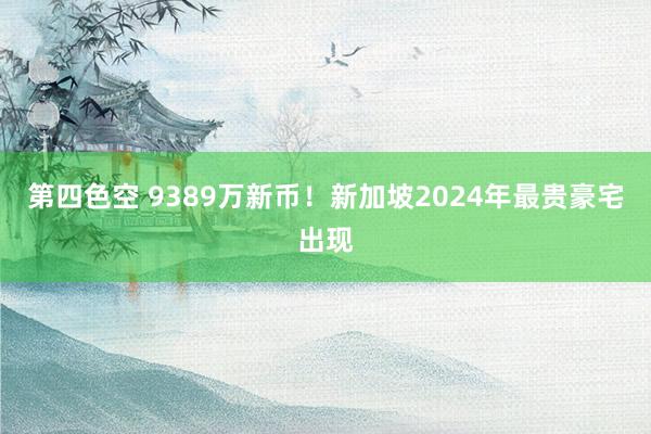 第四色空 9389万新币！新加坡2024年最贵豪宅出现