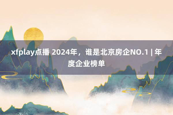 xfplay点播 2024年，谁是北京房企NO.1 | 年度企业榜单