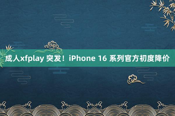 成人xfplay 突发！iPhone 16 系列官方初度降价