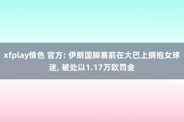 xfplay情色 官方: 伊朗国脚赛前在大巴上拥抱女球迷， 被处以1.17万欧罚金