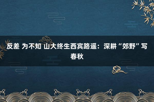 反差 为不知 山大终生西宾路遥：深耕“郊野”写春秋