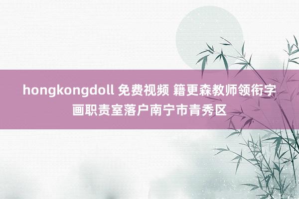 hongkongdoll 免费视频 籍更森教师领衔字画职责室落户南宁市青秀区