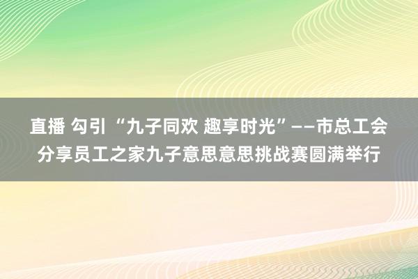 直播 勾引 “九子同欢 趣享时光”——市总工会分享员工之家九子意思意思挑战赛圆满举行