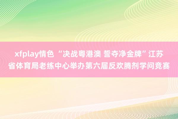 xfplay情色 “决战粤港澳 誓夺净金牌”江苏省体育局老练中心举办第六届反欢腾剂学问竞赛