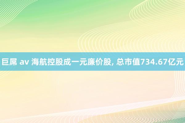 巨屌 av 海航控股成一元廉价股， 总市值734.67亿元