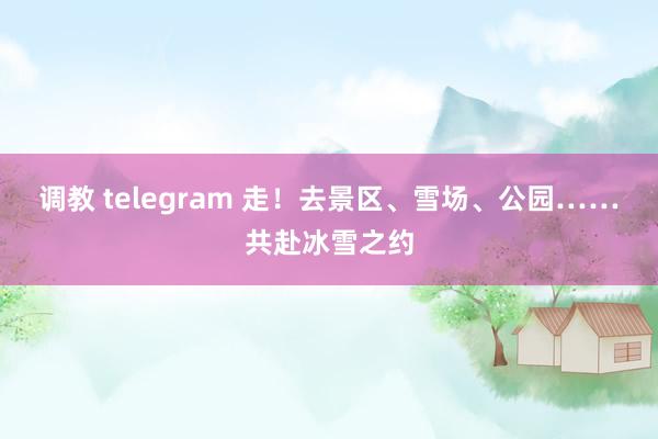 调教 telegram 走！去景区、雪场、公园……共赴冰雪之约