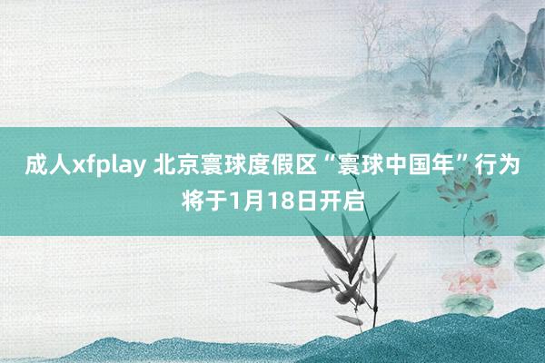 成人xfplay 北京寰球度假区“寰球中国年”行为将于1月18日开启