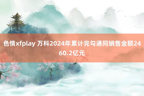 色情xfplay 万科2024年累计完勾通同销售金额2460.2亿元