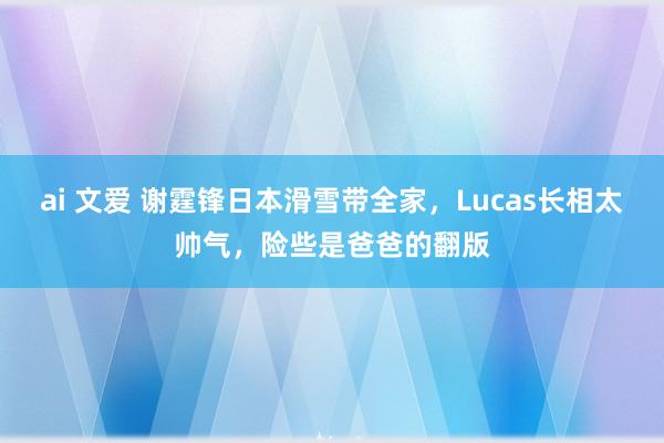 ai 文爱 谢霆锋日本滑雪带全家，Lucas长相太帅气，险些是爸爸的翻版