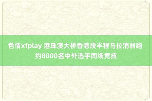 色情xfplay 港珠澳大桥香港段半程马拉消弱跑 约8000名中外选手同场竞技