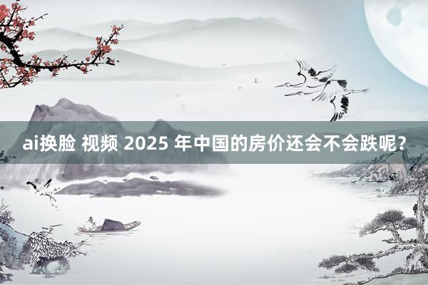 ai换脸 视频 2025 年中国的房价还会不会跌呢？