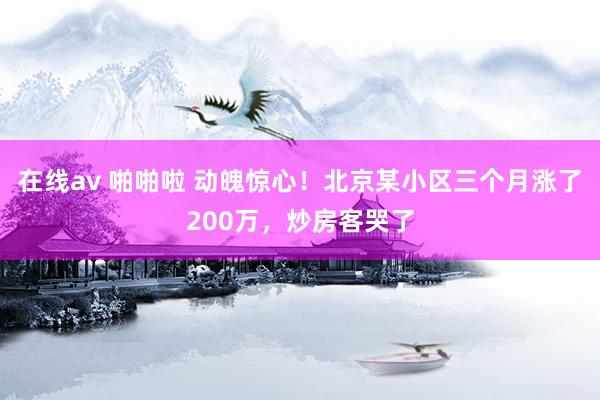 在线av 啪啪啦 动魄惊心！北京某小区三个月涨了200万，炒房客哭了