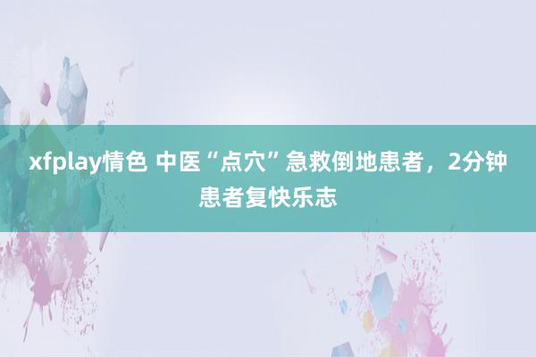 xfplay情色 中医“点穴”急救倒地患者，2分钟患者复快乐志