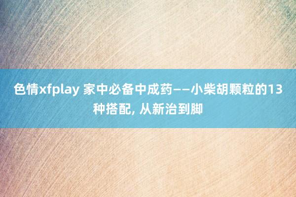 色情xfplay 家中必备中成药——小柴胡颗粒的13种搭配， 从新治到脚