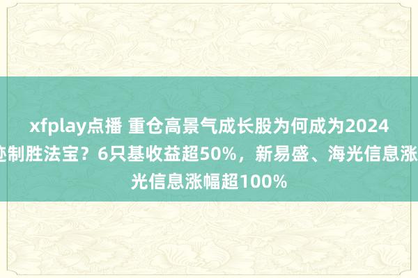 xfplay点播 重仓高景气成长股为何成为2024年基金事迹制胜法宝？6只基收益超50%，新易盛、海光信息涨幅超100%