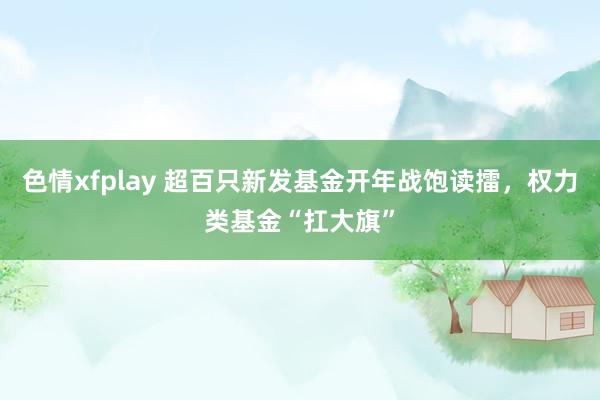 色情xfplay 超百只新发基金开年战饱读擂，权力类基金“扛大旗”