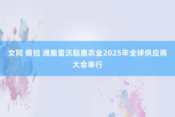 女同 偷拍 潍柴雷沃聪惠农业2025年全球供应商大会举行