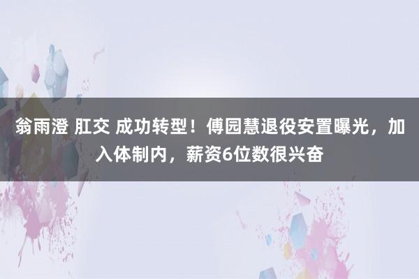 翁雨澄 肛交 成功转型！傅园慧退役安置曝光，加入体制内，薪资6位数很兴奋