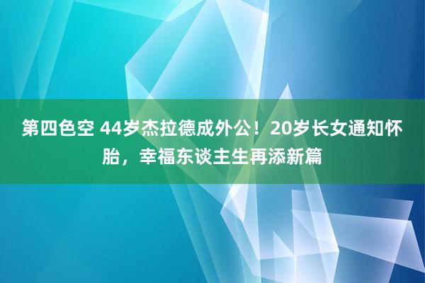 第四色空 44岁杰拉德成外公！20岁长女通知怀胎，幸福东谈主生再添新篇