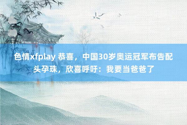 色情xfplay 恭喜，中国30岁奥运冠军布告配头孕珠，欣喜呼吁：我要当爸爸了