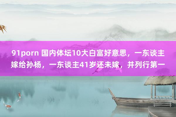 91porn 国内体坛10大白富好意思，一东谈主嫁给孙杨，一东谈主41岁还未嫁，并列行第一