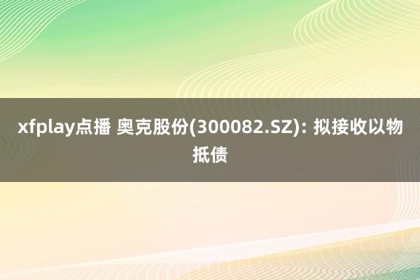 xfplay点播 奥克股份(300082.SZ): 拟接收以物抵债