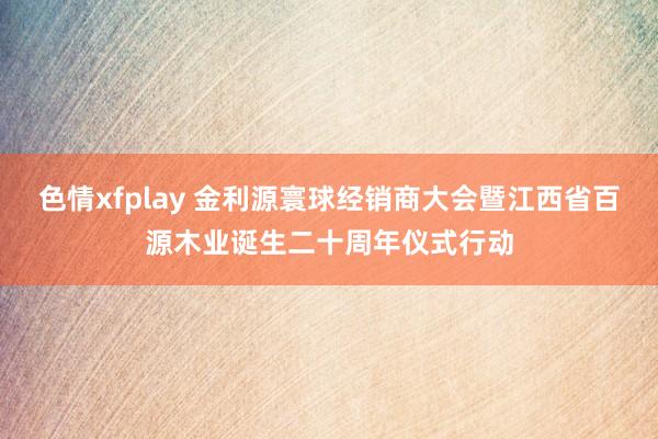 色情xfplay 金利源寰球经销商大会暨江西省百源木业诞生二十周年仪式行动