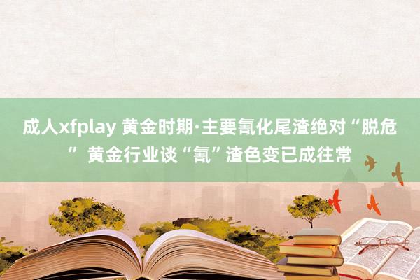 成人xfplay 黄金时期·主要氰化尾渣绝对“脱危” 黄金行业谈“氰”渣色变已成往常