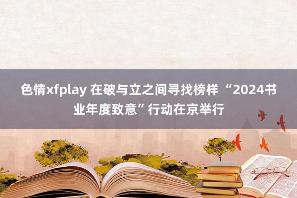 色情xfplay 在破与立之间寻找榜样 “2024书业年度致意”行动在京举行