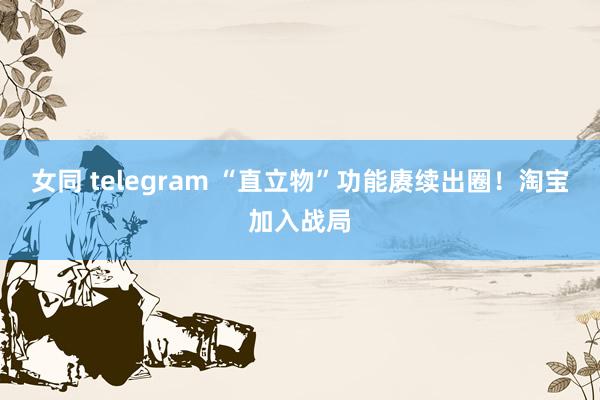 女同 telegram “直立物”功能赓续出圈！淘宝加入战局