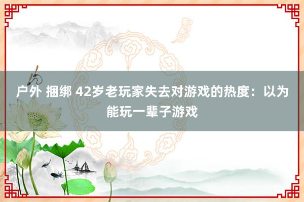 户外 捆绑 42岁老玩家失去对游戏的热度：以为能玩一辈子游戏