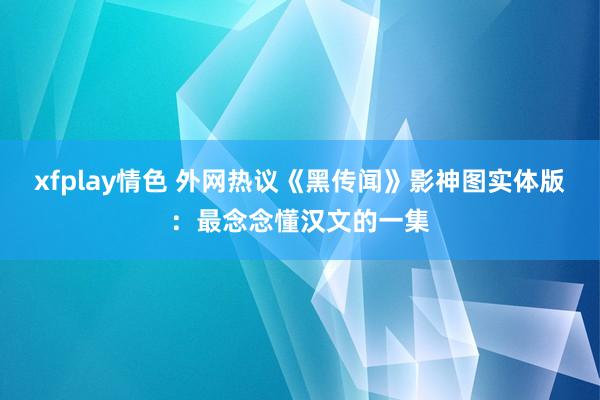 xfplay情色 外网热议《黑传闻》影神图实体版：最念念懂汉文的一集