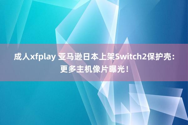 成人xfplay 亚马逊日本上架Switch2保护壳：更多主机像片曝光！