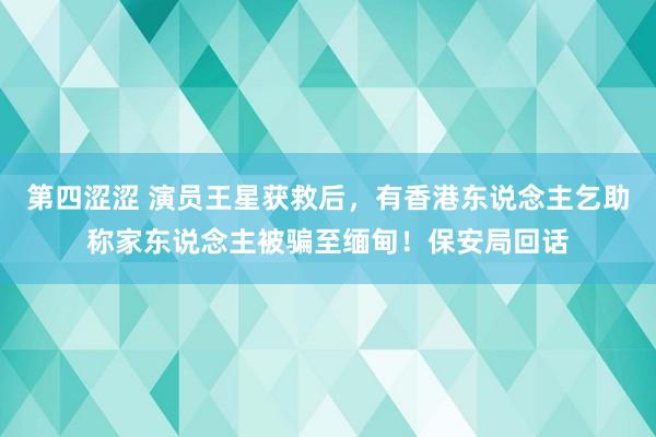 第四涩涩 演员王星获救后，有香港东说念主乞助称家东说念主被骗至缅甸！保安局回话