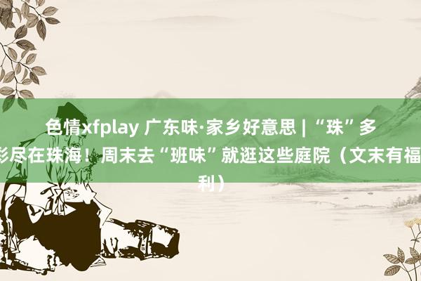 色情xfplay 广东味·家乡好意思 | “珠”多精彩尽在珠海！周末去“班味”就逛这些庭院（文末有福利）