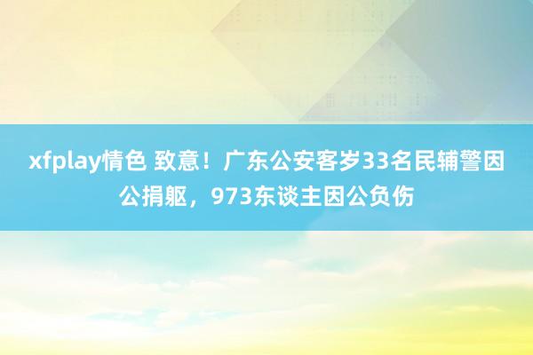 xfplay情色 致意！广东公安客岁33名民辅警因公捐躯，973东谈主因公负伤