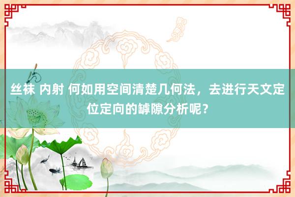 丝袜 内射 何如用空间清楚几何法，去进行天文定位定向的罅隙分析呢？