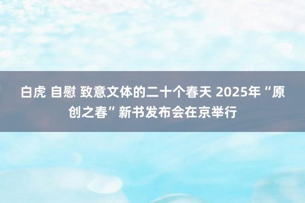 白虎 自慰 致意文体的二十个春天 2025年“原创之春”新书发布会在京举行