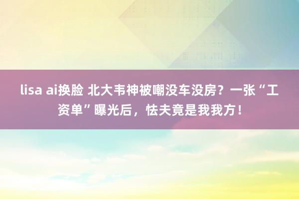 lisa ai换脸 北大韦神被嘲没车没房？一张“工资单”曝光后，怯夫竟是我我方！