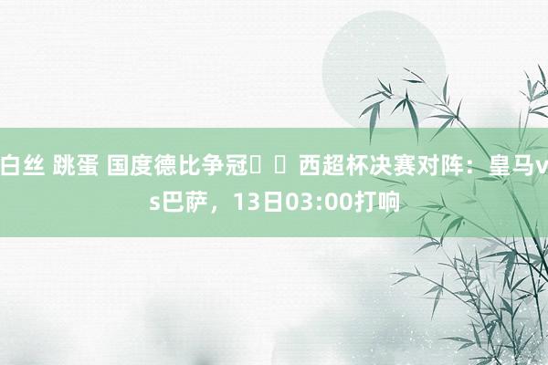 白丝 跳蛋 国度德比争冠⚔️西超杯决赛对阵：皇马vs巴萨，13日03:00打响