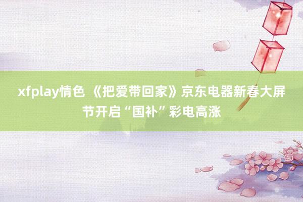 xfplay情色 《把爱带回家》京东电器新春大屏节开启“国补”彩电高涨